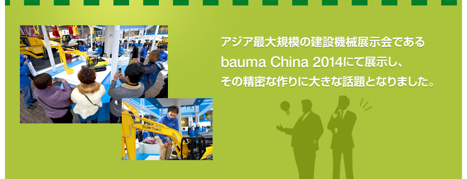 アジア最大規模の建設機械展示会であるbauma China 2014にて展示し、その精密な作りに大きな話題となりました。