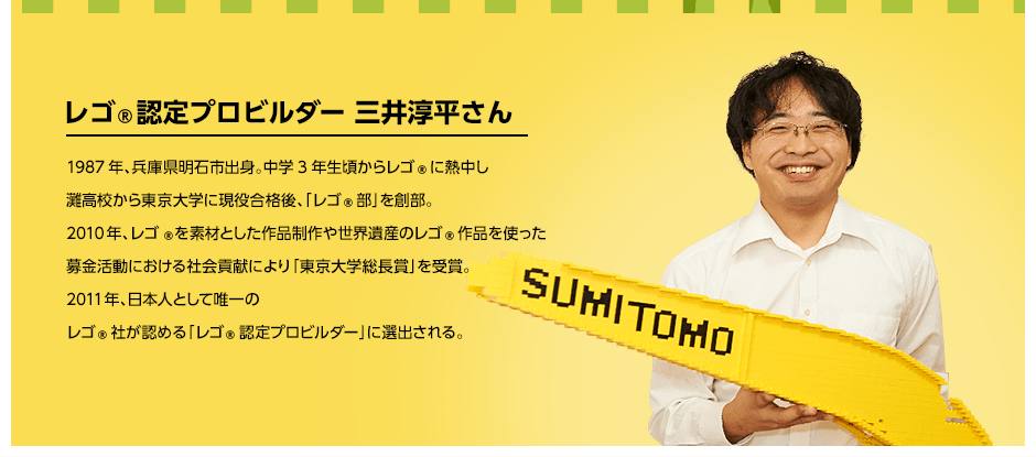 レゴ®認定プロビルダー 三井淳平さん 1987年、兵庫県明石市出身。中学3年生頃からレゴ®に熱中し灘高校から東京大学に現役合格後、「レゴ®部」を創部。2010年、レゴ®を素材とした作品制作や世界遺産のレゴ®作品を使った募金活動における社会貢献により「東京大学総長賞」を受賞。2011年、日本人として唯一のレゴ®社が認める「レゴ®認定プロビルダー」に選出される。